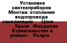 Установка сантехприборов. Монтаж отопления, водопровода, канализации.  › Цена ­ 1 000 - Крым, Феодосия Строительство и ремонт » Услуги   